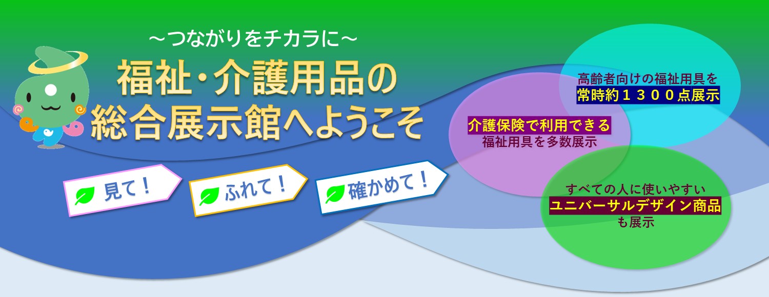 福祉・介護用品の総合展示館へようこそ　〜 見て、ふれて、確かめて 〜　高齢者向けの 福祉用具を常時 1,300点展示　介護保険で 利用できる福祉 用具を多数展示　全ての人に使い やすいユニバーサル デザイン商品 も展示